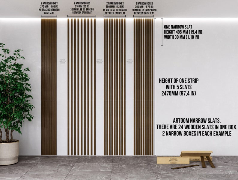 May include: Three examples of brown wooden slat wall panels with different spacing between the slats. The panels are 270 mm, 510 mm, and 390 mm wide. The text on the image reads: "2 Narrow Boxes 270 mm (10.62 in) No spacing between each slat", "2 Narrow Boxes 510 mm (20 in) 30 mm (1.18 in) spacing between each slat", "2 Narrow Boxes 390 mm (15.35 in) 15 mm (0.59 in) spacing between each slat", "2 Narrow Boxes 350 mm (13.77 in) 10 mm (0.39 in) spacing between each slat", "One Narrow Slat Height 495 mm (19.4 in) Width 30 mm (1.18 in)", "Height of one strip with 5 slats 2475 mm (97.4 in)", "ARTOOM Narrow Slats. There are 24 wooden slats in one box. 2 Narrow boxes in each example."