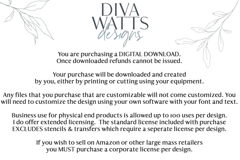 May include: Text on a white background with a floral design on either side. The text reads: "DIVA WATTS designs. You are purchasing a DIGITAL DOWNLOAD. Once downloaded refunds cannot be issued. Your purchase will be downloaded and created by you, either by printing or cutting using your equipment. Any files that you purchase that are customizable will not come customized. You will need to customize the design using your own software with your font and text. Business use for physical end products is allowed up to 100 uses per design. I do offer extended licensing. The standard license included with purchase EXCLUDES stencils & transfers which require a separate license per design. If you wish to sell on Amazon or other large mass retailers you MUST purchase a corporate license per design."