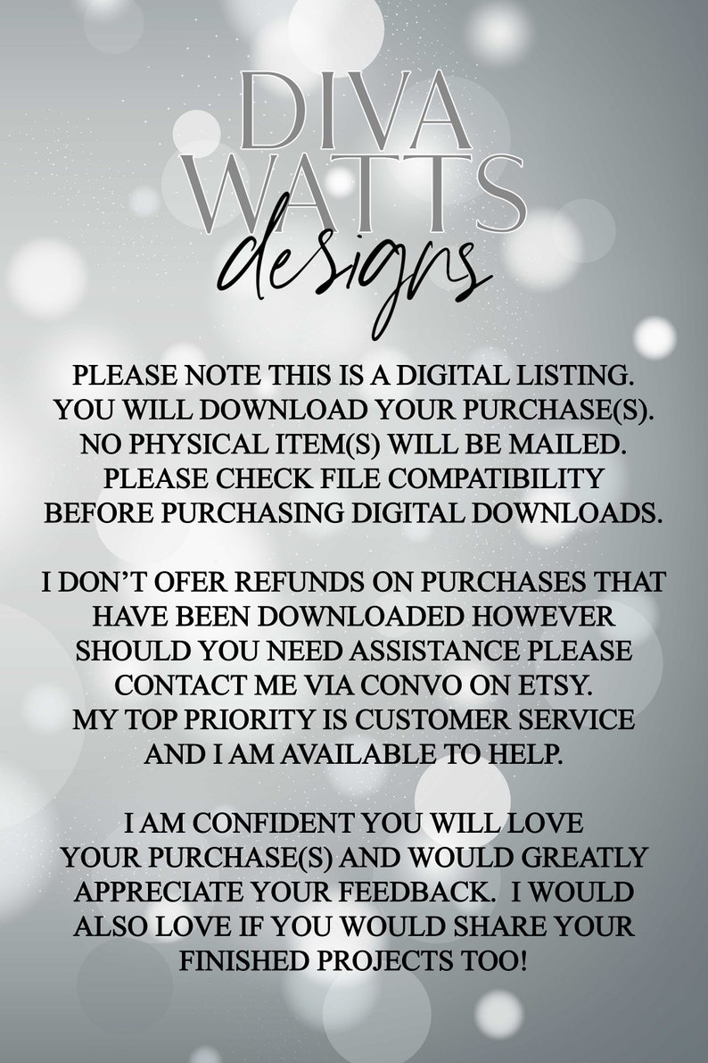 May include: Text on a white background with a gray overlay. The text reads: "DIVA WATTS designs PLEASE NOTE THIS IS A DIGITAL LISTING. YOU WILL DOWNLOAD YOUR PURCHASE(S). NO PHYSICAL ITEM(S) WILL BE MAILED. PLEASE CHECK FILE COMPATIBILITY BEFORE PURCHASING DIGITAL DOWNLOADS. I DON'T OFFER REFUNDS ON PURCHASES THAT HAVE BEEN DOWNLOADED HOWEVER SHOULD YOU NEED ASSISTANCE PLEASE CONTACT ME VIA CONVO ON ETSY. MY TOP PRIORITY IS CUSTOMER SERVICE AND I AM AVAILABLE TO HELP. I AM CONFIDENT YOU WILL LOVE YOUR PURCHASE(S) AND WOULD GREATLY APPRECIATE YOUR FEEDBACK. I WOULD ALSO LOVE IF YOU WOULD SHARE YOUR FINISHED PROJECTS TOO!"