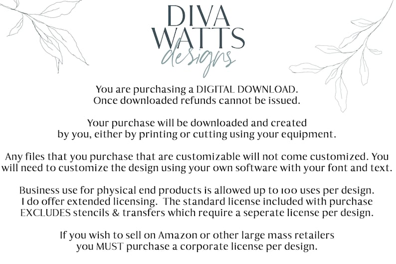 May include: Text on a white background with a floral design on either side. The text reads: "DIVA WATTS designs. You are purchasing a DIGITAL DOWNLOAD. Once downloaded refunds cannot be issued. Your purchase will be downloaded and created by you, either by printing or cutting using your equipment. Any files that you purchase that are customizable will not come customized. You will need to customize the design using your own software with your font and text. Business use for physical end products is allowed up to 100 uses per design. I do offer extended licensing. The standard license included with purchase EXCLUDES stencils & transfers which require a separate license per design. If you wish to sell on Amazon or other large mass retailers you MUST purchase a corporate license per design."