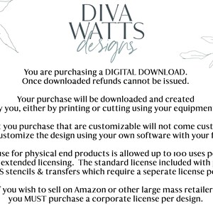 May include: Text on a white background with a floral design on each side. The text reads: "DIVA WATTS designs. You are purchasing a DIGITAL DOWNLOAD. Once downloaded refunds cannot be issued. Your purchase will be downloaded and created by you, either by printing or cutting using your equipment. Any files that you purchase that are customizable will not come customized. You will need to customize the design using your own software with your font and text. Business use for physical end products is allowed up to 100 uses per design. I do offer extended licensing. The standard license included with purchase EXCLUDES stencils & transfers which require a separate license per design. If you wish to sell on Amazon or other large mass retailers you MUST purchase a corporate license per design."