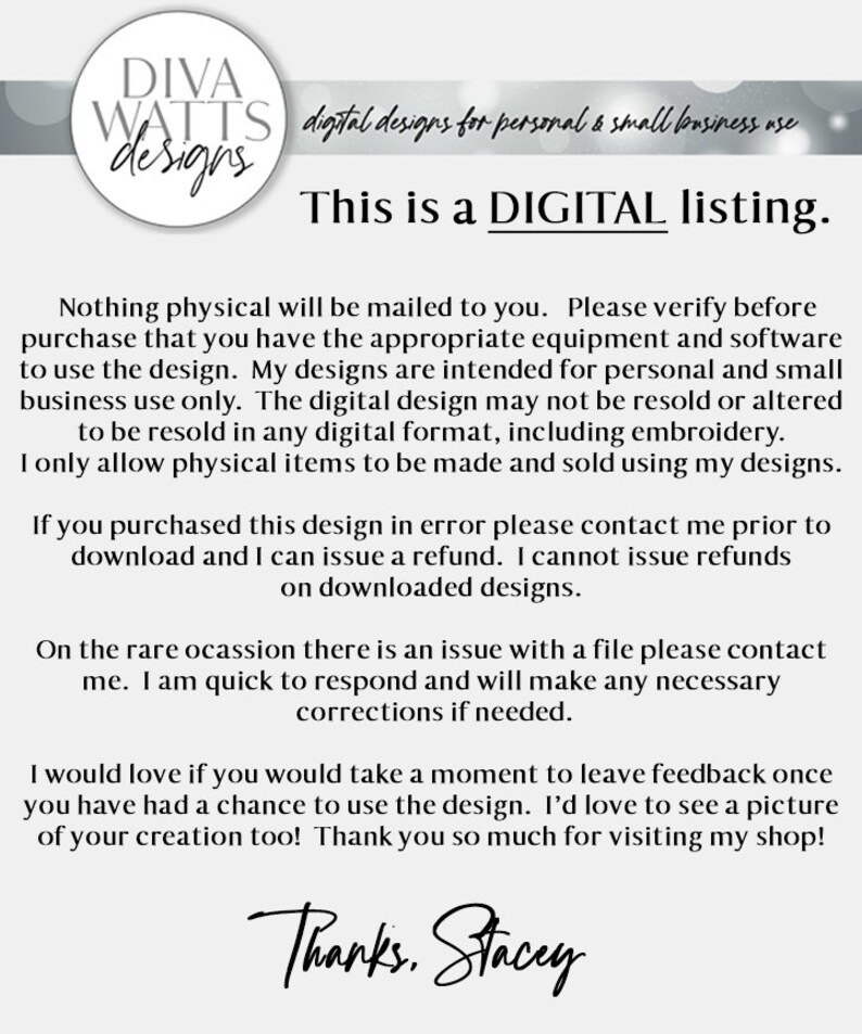 May include: Text-based image with the words "DIVA WATTS designs" in a white circle with a black outline. The text "digital designs for personal & small business use" is below the circle. The text "This is a DIGITAL listing." is in large, bold letters below the previous text. The text below that reads "Nothing physical will be mailed to you. Please verify before purchase that you have the appropriate equipment and software to use the design. My designs are intended for personal and small business use only. The digital design may not be resold or altered to be resold in any digital format, including embroidery. I only allow physical items to be made and sold using my designs." The text below that reads "If you purchased this design in error please contact me prior to download and I can issue a refund. I cannot issue refunds on downloaded designs." The text below that reads "On the rare occasion there is an issue with a file please contact me. I am quick to respond and will make any necessary corrections if needed." The text below that reads "I would love if you would take a moment to leave feedback once you have had a chance to use the design. I'd love to see a picture of your creation too! Thank you so much for visiting my shop!" The text below that reads "Thanks. Stacey" in cursive.