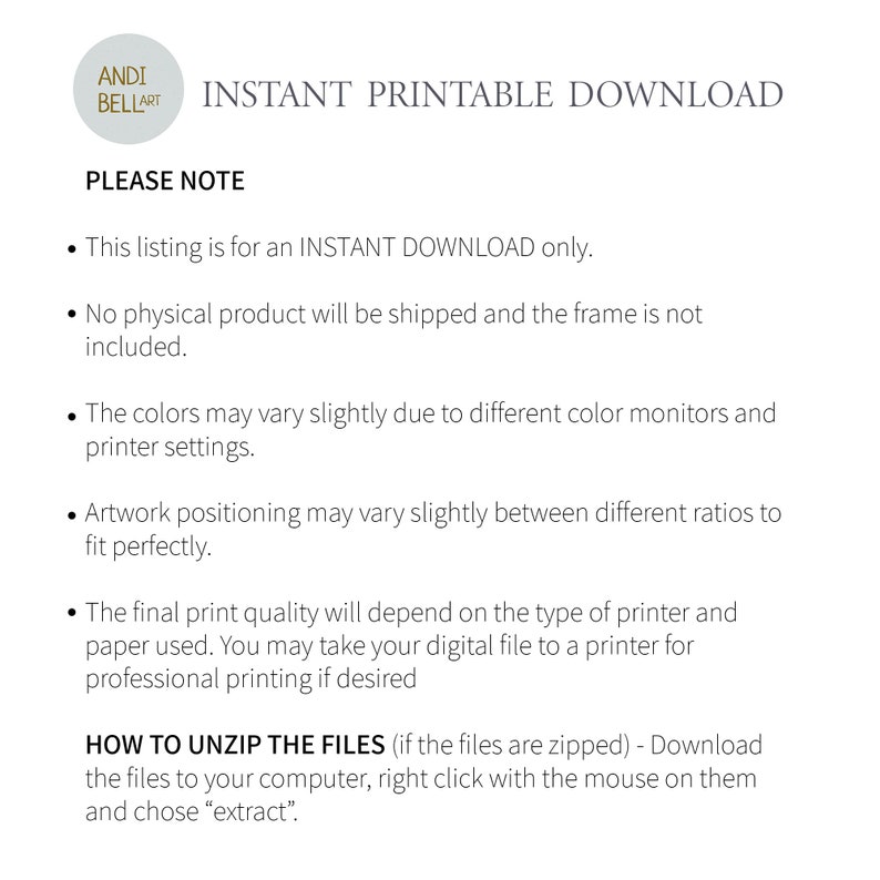 May include: A white circle with the text "ANDI BELLART" in black text. The text "INSTANT PRINTABLE DOWNLOAD" is in black text below the circle. The text "PLEASE NOTE" is in black text below the text "INSTANT PRINTABLE DOWNLOAD". A list of bullet points follows the text "PLEASE NOTE". The bullet points are in black text and describe the details of the listing. The text "HOW TO UNZIP THE FILES" is in black text below the bullet points. The text "(if the files are zipped) - Download the files to your computer, right click with the mouse on them and chose "extract" is in black text below the text "HOW TO UNZIP THE FILES".