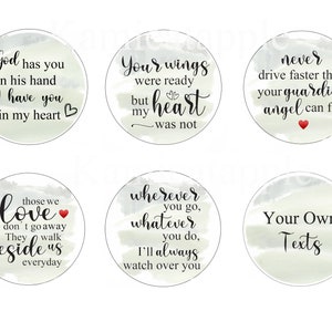 May include: Six round, watercolor-style stickers with inspirational quotes. The quotes are: "God has you in his hand I have you in my heart", "Your wings were ready but my heart was not", "Never drive faster than your guardian angel can fly", "Those we love don't go away They walk beside us everyday", "Wherever you go, whatever you do, I'll always watch over you", and "Your Own Texts".