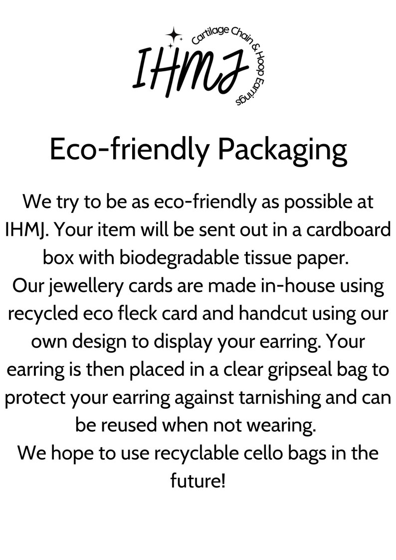 May include: Eco-friendly packaging for jewellery. The text reads "Cartilage Chain & Hoop Earrings" and "Eco-friendly Packaging". The text also says "We try to be as eco-friendly as possible at IHMJ. Your item will be sent out in a cardboard box with biodegradable tissue paper. Our jewellery cards are made in-house using recycled eco fleck card and handcut using our own design to display your earring. Your earring is then placed in a clear gripseal bag to protect your earring against tarnishing and can be reused when not wearing. We hope to use recyclable cello bags in the future!"