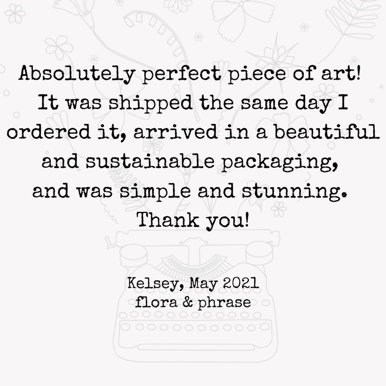 May include: A black and white image of a typewriter with the text "Absolutely perfect piece of art! It was shipped the same day I ordered it, arrived in a beautiful and sustainable packaging, and was simple and stunning. Thank you! Kelsey, May 2021 flora & phrase"
