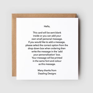 May include: A white card with black text that reads "Hello, This card will be sent blank inside or you can add your own small personal message. If you would like to add a message, please select the correct option from the drop down box when ordering then write the message in the 'add your personalisation' box. Your message will be printed in the same font and colour as this message. Many thanks from Dazzling Designs."