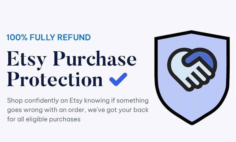 May include: Etsy Purchase Protection logo with a blue shield with a white heart-shaped handshake inside. The text reads "100% FULLY REFUND Etsy Purchase Protection✓ Shop confidently on Etsy knowing if something goes wrong with an order, we've got your back for all eligible purchases."
