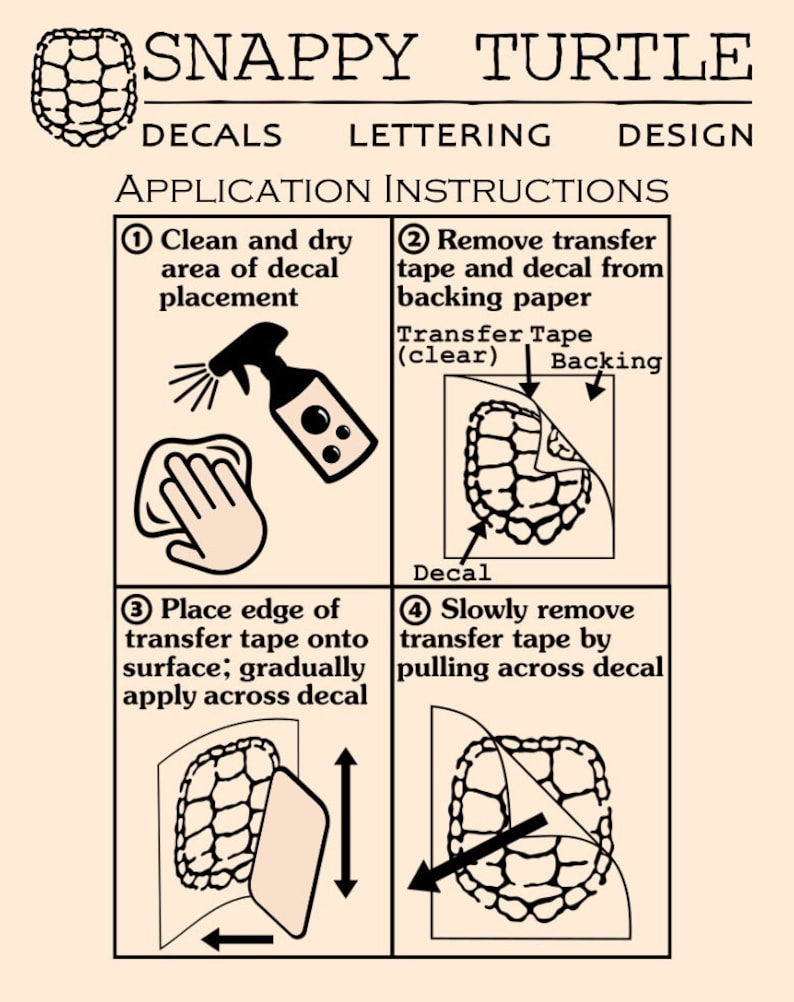 May include: A four-step guide on how to apply decals. The steps are illustrated with a turtle design. The steps are: 1. Clean and dry area of decal placement. 2. Remove transfer tape and decal from backing paper. 3. Place edge of transfer tape onto surface; gradually apply across decal. 4. Slowly remove transfer tape by pulling across decal.