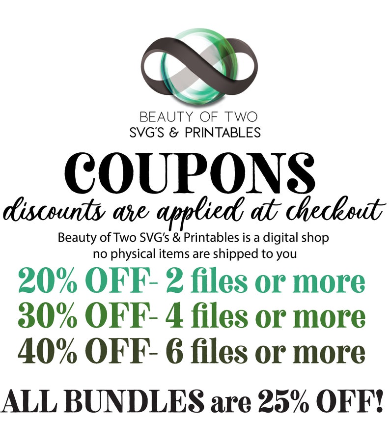 May include: A graphic with a green infinity symbol and the text "BEAUTY OF TWO SVG'S & PRINTABLES COUPONS discounts are applied at checkout Beauty of Two SVG's & Printables is a digital shop no physical items are shipped to you 20% OFF - 2 files or more 30% OFF - 4 files or more 40% OFF - 6 files or more ALL BUNDLES are 25% OFF!"