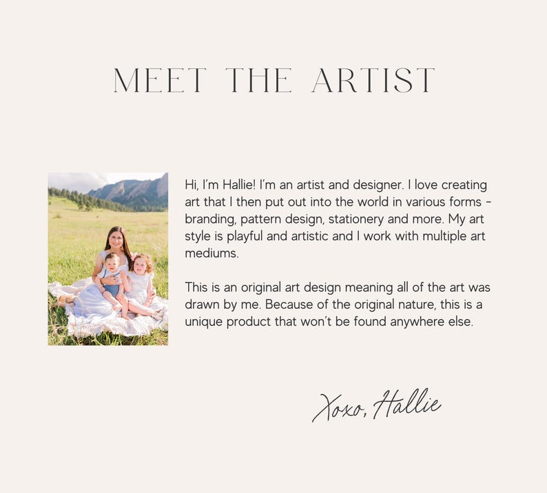 May include: A woman and two children are sitting on a blanket in a field. The woman is holding a child in her arms. The woman is wearing a white dress and the children are wearing blue and white clothing. The text "Meet the Artist" is at the top of the image. The text "Hi, I'm Hallie! I'm an artist and designer. I love creating art that I then put out into the world in various forms - branding, pattern design, stationery and more. My art style is playful and artistic and I work with multiple art mediums. This is an original art design meaning all of the art was drawn by me. Because of the original nature, this is a unique product that won't be found anywhere else. Xoxo, Hallie" is below the image.