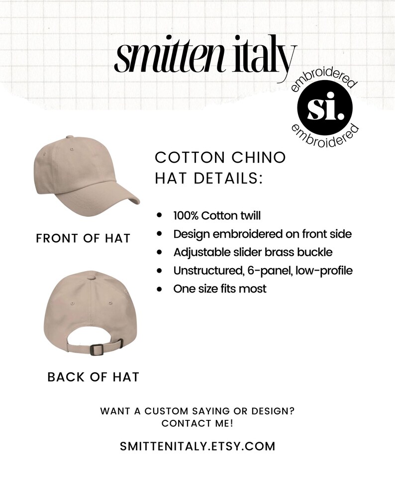 May include: A beige cotton chino hat with an adjustable brass buckle. The hat is unstructured and has a low profile. The hat is embroidered with the text "si." on the front. The text "smitten italy" is written in a large font above the hat. The text "COTTON CHINO HAT DETAILS:" is written in a smaller font below the hat. The text "100% Cotton twill", "Design embroidered on front side", "Adjustable slider brass buckle", "Unstructured, 6-panel, low-profile", and "One size fits most" are listed below the hat details.