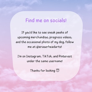 Peut inclure: Un fond d&eacute;grad&eacute; rose et bleu avec une bo&icirc;te blanche contenant le texte "Find me on socials!"  Si vous souhaitez voir des aper&ccedil;us de la marchandise &agrave; venir, des vid&eacute;os de progression et des photos occasionnelles de mon chien, suivez-moi sur @eraserheadarts ! Je suis sur Instagram, TikTok et Pinterest sous le m&ecirc;me nom d'utilisateur ! Merci de regarder 😊