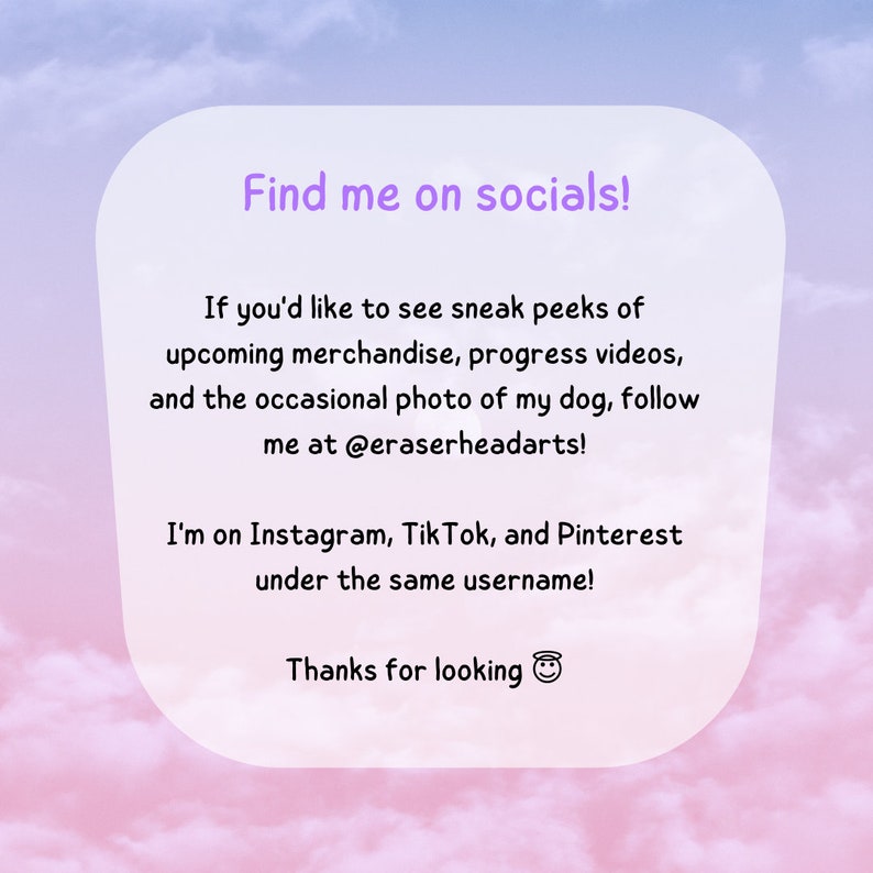 Peut inclure: Un fond d&eacute;grad&eacute; rose et bleu avec une bo&icirc;te blanche contenant le texte "Find me on socials!"  Si vous souhaitez voir des aper&ccedil;us de la marchandise &agrave; venir, des vid&eacute;os de progression et des photos occasionnelles de mon chien, suivez-moi sur @eraserheadarts ! Je suis sur Instagram, TikTok et Pinterest sous le m&ecirc;me nom d'utilisateur ! Merci de regarder 😊