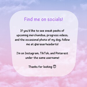 May include: A pink and blue gradient background with a white box containing text that reads "Find me on socials!"  If you'd like to see sneak peeks of upcoming merchandise, progress videos, and the occasional photo of my dog, follow me at @eraserheadarts! I'm on Instagram, TikTok, and Pinterest under the same username! Thanks for looking 😊