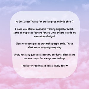 May include: A text-based image with a pink and blue gradient background. The text reads: "Hi, I'm Danae! Thanks for checking out my little shop :) I make vinyl stickers at home from my original artwork. Some of my pieces feature fanart, while others include my own unique designs! I love to create pieces that make people smile. That's what keeps me going every day! If you have any questions about my products, please send me a message. I'm always here to help. Thanks for reading and have a lovely day!❤"