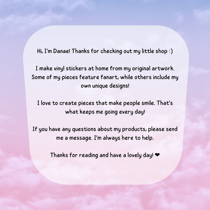 May include: A text-based image with a pink and blue gradient background. The text reads: "Hi, I'm Danae! Thanks for checking out my little shop :) I make vinyl stickers at home from my original artwork. Some of my pieces feature fanart, while others include my own unique designs! I love to create pieces that make people smile. That's what keeps me going every day! If you have any questions about my products, please send me a message. I'm always here to help. Thanks for reading and have a lovely day!❤"