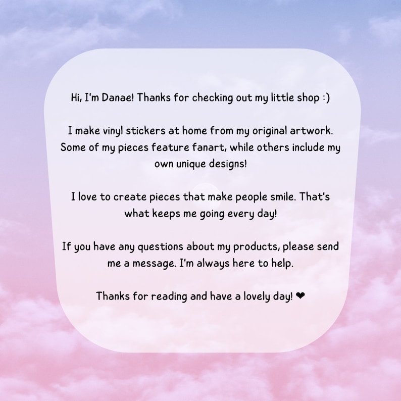 May include: A text-based image with a pink and blue gradient background. The text reads: "Hi, I'm Danae! Thanks for checking out my little shop :) I make vinyl stickers at home from my original artwork. Some of my pieces feature fanart, while others include my own unique designs! I love to create pieces that make people smile. That's what keeps me going every day! If you have any questions about my products, please send me a message. I'm always here to help. Thanks for reading and have a lovely day!❤"