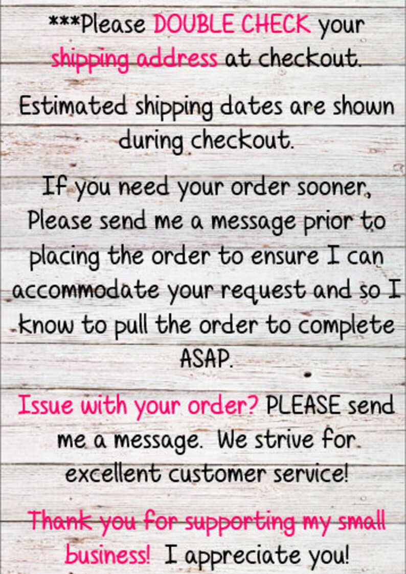 May include: A white wooden sign with black text that reads "***Please DOUBLE CHECK your shipping address at checkout. Estimated shipping dates are shown during checkout. If you need your order sooner, Please send me a message prior to placing the order to ensure I can accommodate your request and so I know to pull the order to complete ASAP. Issue with your order? PLEASE send me a message. We strive for excellent customer service! Thank you for supporting my small business! I appreciate you!"