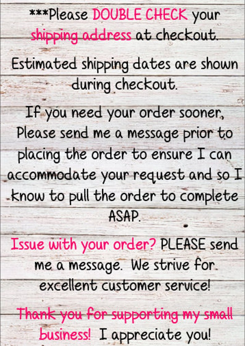 May include: A white wooden sign with black text that reads "***Please DOUBLE CHECK your shipping address at checkout. Estimated shipping dates are shown during checkout. If you need your order sooner, Please send me a message prior to placing the order to ensure I can accommodate your request and so I know to pull the order to complete ASAP. Issue with your order? PLEASE send me a message. We strive for excellent customer service! Thank you for supporting my small business! I appreciate you!"