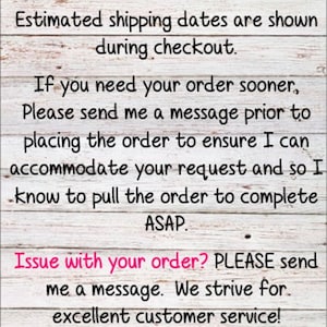 May include: Text on a woodgrain background with the message: ***Please DOUBLE CHECK your shipping address at checkout. Estimated shipping dates are shown during checkout. If you need your order sooner, Please send me a message prior to placing the order to ensure I can accommodate your request and so I know to pull the order to complete ASAP. Issue with your order? PLEASE send me a message. We strive for excellent customer service! Thank you for supporting my small business! I appreciate you!