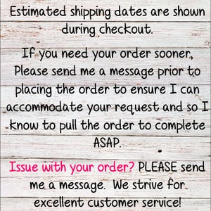 May include: A white wooden sign with black text that reads "***Please DOUBLE CHECK your shipping address at checkout. Estimated shipping dates are shown during checkout. If you need your order sooner, Please send me a message prior to placing the order to ensure I can accommodate your request and so I know to pull the order to complete ASAP. Issue with your order? PLEASE send me a message. We strive for excellent customer service! Thank you for supporting my small business! I appreciate you!"