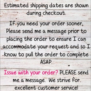 May include: Text on a woodgrain background with the message: ***Please DOUBLE CHECK your shipping address at checkout. Estimated shipping dates are shown during checkout. If you need your order sooner, Please send me a message prior to placing the order to ensure I can accommodate your request and so I know to pull the order to complete ASAP. Issue with your order? PLEASE send me a message. We strive for excellent customer service! Thank you for supporting my small business! I appreciate you!