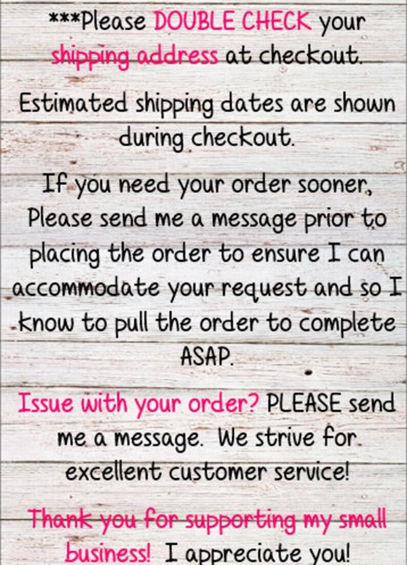 May include: Text on a woodgrain background with the message: ***Please DOUBLE CHECK your shipping address at checkout. Estimated shipping dates are shown during checkout. If you need your order sooner, Please send me a message prior to placing the order to ensure I can accommodate your request and so I know to pull the order to complete ASAP. Issue with your order? PLEASE send me a message. We strive for excellent customer service! Thank you for supporting my small business! I appreciate you!