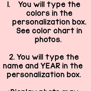 May include: A light pink informational graphic with black text that reads: PLEASE READ! :) 1. You will type the colors in the personalization box. See color chart in photos. 2. You will type the name and YEAR in the personalization box. *Display photo may show a previous year, but it is customizable.
