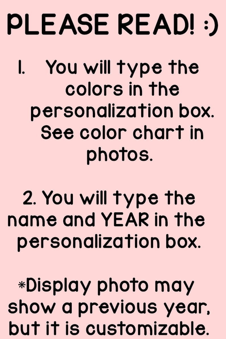 May include: A light pink informational graphic with black text that reads: PLEASE READ! :) 1. You will type the colors in the personalization box. See color chart in photos. 2. You will type the name and YEAR in the personalization box. *Display photo may show a previous year, but it is customizable.