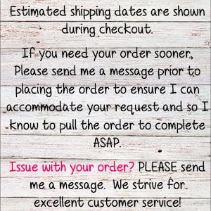 May include: A white wooden sign with black text that reads "***Please DOUBLE CHECK your shipping address at checkout. Estimated shipping dates are shown during checkout. If you need your order sooner, Please send me a message prior to placing the order to ensure I can accommodate your request and so I know to pull the order to complete ASAP. Issue with your order? PLEASE send me a message. We strive for excellent customer service! Thank you for supporting my small business! I appreciate you!"