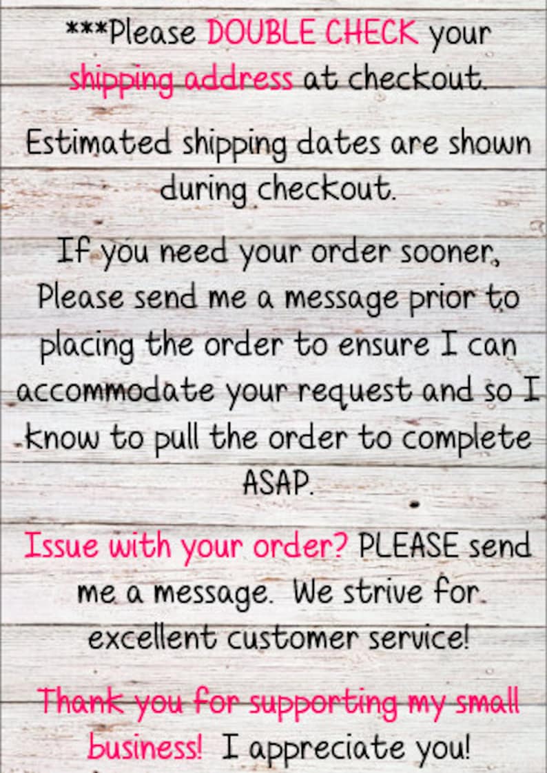 May include: A white wooden sign with black text that reads "***Please DOUBLE CHECK your shipping address at checkout. Estimated shipping dates are shown during checkout. If you need your order sooner, Please send me a message prior to placing the order to ensure I can accommodate your request and so I know to pull the order to complete ASAP. Issue with your order? PLEASE send me a message. We strive for excellent customer service! Thank you for supporting my small business! I appreciate you!"