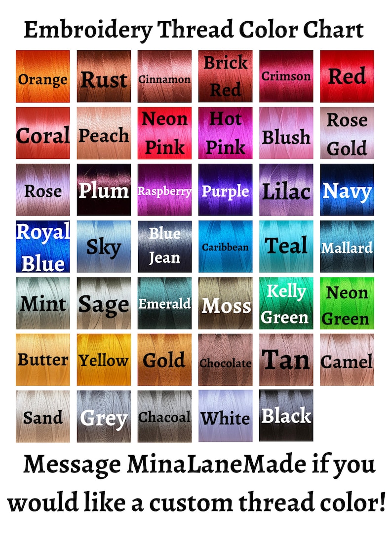 May include: Embroidery thread color chart with a variety of colors, including orange, rust, cinnamon, brick red, crimson, red, coral, peach, neon pink, hot pink, blush, rose gold, rose, plum, raspberry, purple, lilac, navy, royal blue, sky blue, jean blue, caribbean blue, teal, mallard, mint, sage, emerald, moss, kelly green, neon green, butter, yellow, gold, chocolate, tan, camel, sand, grey, charcoal, white, and black. The chart also includes the text "Message MinaLaneMade if you would like a custom thread color!"