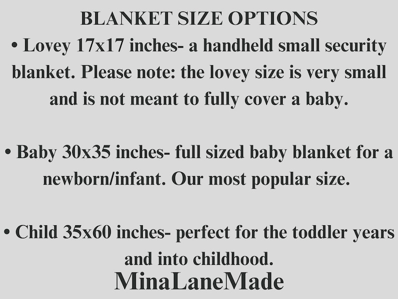 May include: A text-based image listing blanket sizes and descriptions. The sizes are: Lovey 17x17 inches, Baby 30x35 inches, and Child 35x60 inches. The text also states that the lovey size is very small and not meant to fully cover a baby. The baby size is described as full-sized and the most popular size. The child size is described as perfect for toddlers and into childhood. The text ends with the name "Mina Lane Made".