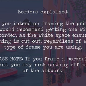 May include: Text explaining the importance of borders when framing prints. The text reads: "Borders explained: If you intend on framing the print, I would recommend getting one with a border, as the white space ensures nothing is cut out, regardless of what type of frame you are using. PLEASE NOTE: If you frame a borderless print, you may risk cutting off some of the artwork."