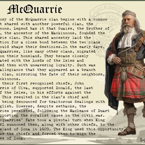 May include: A vintage illustration of a man in a red and black kilt, with a white beard and a white hat. The text "Clan McQuarrie Breac" is in the top right corner of the image. The text below the image reads "The story of the McQuarrie clan begins with a common descent shared with another powerful clan, the Mackinnons. Legend has it that Guaire, the brother of Fingon, the ancestor of the Mackinnons, founded the McQuarrie clan. This shared ancestry laid the foundation for a close bond between the two clans that would shape their destinies. In the early days, the McQuarries, like many other clans, migrated far from their homeland. They became closely associated with the Lords of the Isles and followed them with unwavering loyalty. Such was their allegiance that they appeared as a branch of the clan, mirroring the fate of their neighbours, the Mackinnons. One of their first recognised chiefs, John Macquarrie of Ulva, supported Donald, the last Lord of the Isles, in his efforts against the Crown. This resulted in the clan's chief and others being denounced for traitorous dealings with the English. However, despite setbacks, the Mequarries persisted, following the Macleans of Duart and supporting the royalist cause in the civil war. The Macquarries' fate took a pivotal turn when King James VI summoned them, along with other chiefs, to the holy island of Iona in 1609. The King used this opportunity to seize the chiefs and forced them to sign the Statutes of Iona."