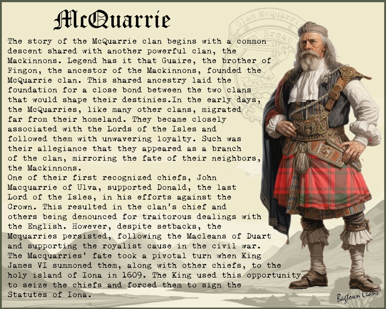 May include: A vintage illustration of a man in a red and black kilt, with a white beard and a white hat. The text "Clan McQuarrie Breac" is in the top right corner of the image. The text below the image reads "The story of the McQuarrie clan begins with a common descent shared with another powerful clan, the Mackinnons. Legend has it that Guaire, the brother of Fingon, the ancestor of the Mackinnons, founded the McQuarrie clan. This shared ancestry laid the foundation for a close bond between the two clans that would shape their destinies. In the early days, the McQuarries, like many other clans, migrated far from their homeland. They became closely associated with the Lords of the Isles and followed them with unwavering loyalty. Such was their allegiance that they appeared as a branch of the clan, mirroring the fate of their neighbours, the Mackinnons. One of their first recognised chiefs, John Macquarrie of Ulva, supported Donald, the last Lord of the Isles, in his efforts against the Crown. This resulted in the clan's chief and others being denounced for traitorous dealings with the English. However, despite setbacks, the Mequarries persisted, following the Macleans of Duart and supporting the royalist cause in the civil war. The Macquarries' fate took a pivotal turn when King James VI summoned them, along with other chiefs, to the holy island of Iona in 1609. The King used this opportunity to seize the chiefs and forced them to sign the Statutes of Iona."