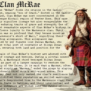 May include: A vintage illustration of a man wearing a red kilt and a white shirt with a long white beard. The text "Clan McRae" is at the top of the image. The text "The name "McRae" finds its origins in the Gaelic language, meaning "son of Grace." Rooted in the Gaelic heartland, Clan McRae was most concentrated in the picturesque Kintail region of Wester Ross. This name not only signifies lineage but also encapsulates the clan's enduring traits of grace and strength. One of the most remarkable aspects of Clan McRae's history is their fierce loyalty to the Mackenzie clan. Their devotion was so profound that they became known as the "Mackenzie's shirt of Mail," signifying their unyielding allegiance. This allegiance was fortified by key figures like Duncan MacRae, who held the vital post of constable at Eilean Donan Castle, securing both land and position for the clan." is below the image.