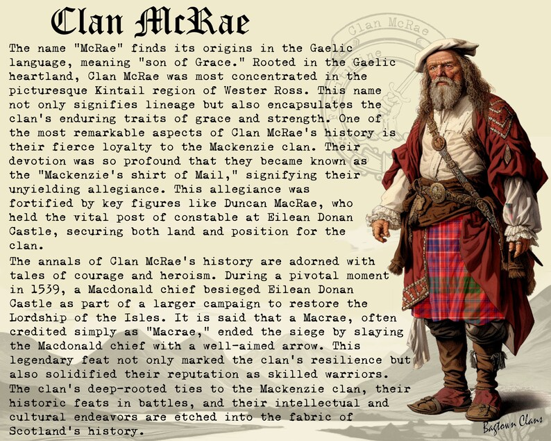 May include: A vintage illustration of a man wearing a red kilt and a white shirt with a long white beard. The text "Clan McRae" is at the top of the image. The text "The name "McRae" finds its origins in the Gaelic language, meaning "son of Grace." Rooted in the Gaelic heartland, Clan McRae was most concentrated in the picturesque Kintail region of Wester Ross. This name not only signifies lineage but also encapsulates the clan's enduring traits of grace and strength. One of the most remarkable aspects of Clan McRae's history is their fierce loyalty to the Mackenzie clan. Their devotion was so profound that they became known as the "Mackenzie's shirt of Mail," signifying their unyielding allegiance. This allegiance was fortified by key figures like Duncan MacRae, who held the vital post of constable at Eilean Donan Castle, securing both land and position for the clan." is below the image.
