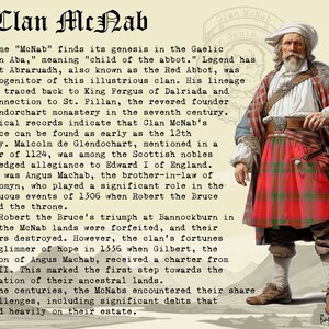 Peut inclure: Une illustration en noir et blanc d'un homme portant un kilt &eacute;cossais rouge et vert. Le texte "Clan McNab Omnis" est au-dessus de la t&ecirc;te de l'homme. Le texte "Bagtoun Clans" est en bas de l'image. Le texte "The name "McNab" finds its genesis in the Gaelic "Mac An Aba," meaning "child of the abbot." Legend has it that Abraruadh, also known as the Red Abbot, was the progenitor of this illustrious clan. His lineage can be traced back to King Fergus of Dalriada and his connection to St. Fillan, the revered founder of Glendorchart monastery in the seventh century. Historical records indicate that Clan McNab's presence can be found as early as the 12th century. Malcolm de Glendochart, mentioned in a charter of 1124, was among the Scottish nobles who pledged allegiance to Edward I of England. But it was Angus Machab, the brother-in-law of John Comyn, who played a significant role in the tumultuous events of 1306 when Robert the Bruce claimed the throne. After Robert the Bruce's triumph at Bannockburn in 1314, the McNab lands were forfeited, and their charters destroyed. However, the clan's fortunes saw a glimmer of hope in 1336 when Gilbert, the grandson of Angus Machab, received a charter from David II. This marked the first step towards the restoration of their ancestral lands. Over the centuries, the McNabs encountered their share of challenges, including significant debts that weighed heavily on their estate." est en dessous de l'homme.