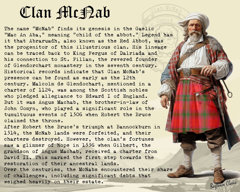 Peut inclure: Une illustration en noir et blanc d'un homme portant un kilt &eacute;cossais rouge et vert. Le texte "Clan McNab Omnis" est au-dessus de la t&ecirc;te de l'homme. Le texte "Bagtoun Clans" est en bas de l'image. Le texte "The name "McNab" finds its genesis in the Gaelic "Mac An Aba," meaning "child of the abbot." Legend has it that Abraruadh, also known as the Red Abbot, was the progenitor of this illustrious clan. His lineage can be traced back to King Fergus of Dalriada and his connection to St. Fillan, the revered founder of Glendorchart monastery in the seventh century. Historical records indicate that Clan McNab's presence can be found as early as the 12th century. Malcolm de Glendochart, mentioned in a charter of 1124, was among the Scottish nobles who pledged allegiance to Edward I of England. But it was Angus Machab, the brother-in-law of John Comyn, who played a significant role in the tumultuous events of 1306 when Robert the Bruce claimed the throne. After Robert the Bruce's triumph at Bannockburn in 1314, the McNab lands were forfeited, and their charters destroyed. However, the clan's fortunes saw a glimmer of hope in 1336 when Gilbert, the grandson of Angus Machab, received a charter from David II. This marked the first step towards the restoration of their ancestral lands. Over the centuries, the McNabs encountered their share of challenges, including significant debts that weighed heavily on their estate." est en dessous de l'homme.