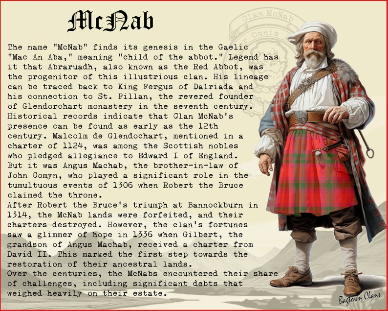 Peut inclure: Une illustration historique d'un homme portant un kilt rouge et vert, une chemise blanche et une ceinture en cuir marron. Il tient un b&acirc;ton avec un anneau &agrave; l'extr&eacute;mit&eacute;. Le texte "Clan McNab Omnia" est au-dessus de lui. Le texte "The name "McNab" finds its genesis in the Gaelic "Mac An Aba," meaning "child of the abbot." Legend has it that Abraruadh, also known as the Red Abbot, was the progenitor of this illustrious clan. His lineage can be traced back to King Fergus of Dalriada and his connection to St. Fillan, the revered founder of Glendorchart monastery in the seventh century. Historical records indicate that Clan McNab's presence can be found as early as the 12th century. Malcolm de Glendochart, mentioned in a charter of 1124, was among the Scottish nobles who pledged allegiance to Edward I of England. But it was Angus Machab, the brother-in-law of John Comyn, who played a significant role in the tumultuous events of 1306 when Robert the Bruce claimed the throne. After Robert the Bruce's triumph at Bannockburn in 1314, the McNab lands were forfeited, and their charters destroyed. However, the clan's fortunes saw a glimmer of hope in 1336 when Gilbert, the grandson of Angus Machab, received a charter from David II. This marked the first step towards the restoration of their ancestral lands. Over the centuries, the McNabs encountered their share of challenges, including significant debts that weighed heavily on their estate." est en dessous de lui.