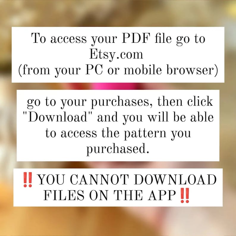 May include: Text on a blurred background explaining how to access a PDF file purchased on Etsy.com. The text says to go to your purchases, click "Download", and you will be able to access the pattern you purchased. It also says "You cannot download files on the app!"