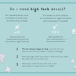 May include: A flowchart with a blue background and white stars. It asks "Do I need high tack decals?" and provides a decision tree for choosing between standard and high tack decals. The flowchart includes the text "NO", "YES", "Walls painted with standard emulsion paint and are smooth or lightly textured", "Walls painted with stain resistant paint or those with more texture", "is your paint stain resistant?", "We are always happy to help. If you're not sure, leave a note with your order, or send us a message", "Want the high tack? Just leave a note with your order. We offer this at no extra cost", "Want more info? Click on the link in the description or head over to our FAQs".