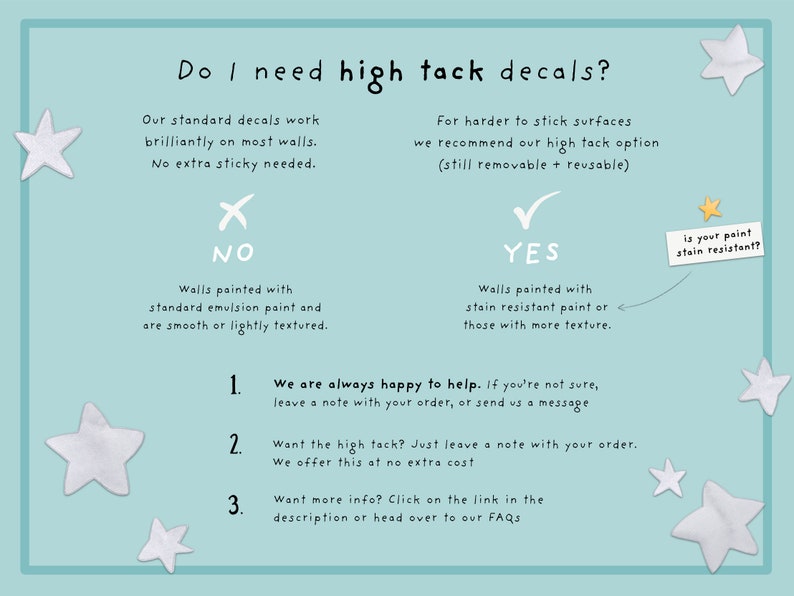 May include: A flowchart with a blue background and white stars. It asks "Do I need high tack decals?" and provides a decision tree for choosing between standard and high tack decals. The flowchart includes the text "NO", "YES", "Walls painted with standard emulsion paint and are smooth or lightly textured", "Walls painted with stain resistant paint or those with more texture", "is your paint stain resistant?", "We are always happy to help. If you're not sure, leave a note with your order, or send us a message", "Want the high tack? Just leave a note with your order. We offer this at no extra cost", "Want more info? Click on the link in the description or head over to our FAQs".