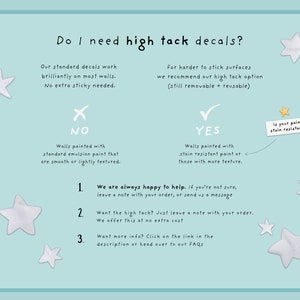 May include: A flowchart with a blue background and white stars. It explains when to use high tack decals for walls. The flowchart asks "Do I need high tack decals?" and provides two options: "NO" and "YES". The "NO" option states "Walls painted with standard emulsion paint that are smooth or lightly textured." The "YES" option states "Walls painted with stain resistant paint or those with more texture." The flowchart also includes a note that says "We are always happy to help. If you're not sure, leave a note with your order, or send us a message."