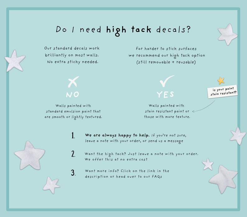 May include: A flowchart with a blue background and white stars. It explains when to use high tack decals for walls. The flowchart asks "Do I need high tack decals?" and provides two options: "NO" and "YES". The "NO" option states "Walls painted with standard emulsion paint that are smooth or lightly textured." The "YES" option states "Walls painted with stain resistant paint or those with more texture." The flowchart also includes a note that says "We are always happy to help. If you're not sure, leave a note with your order, or send us a message."