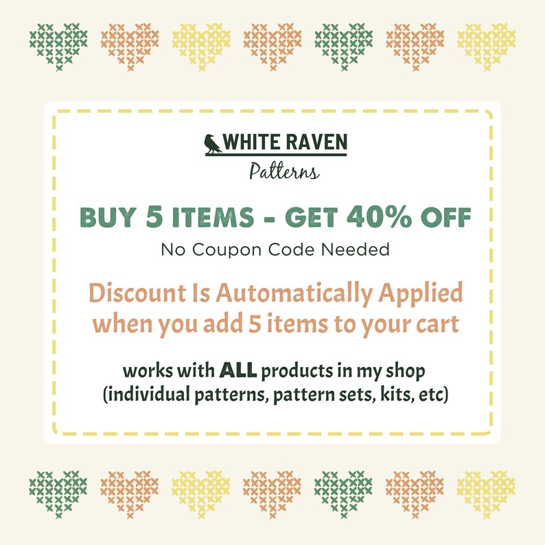 May include: A digital coupon with a white raven logo and the text "WHITE RAVEN Patterns". The coupon offers a 40% discount on purchases of 5 or more items. The text "BUY 5 ITEMS - GET 40% OFF" is in bold, and the text "No Coupon Code Needed" is in smaller font. The coupon also states that the discount is automatically applied when 5 items are added to the cart. The text "Discount Is Automatically Applied when you add 5 items to your cart" is in bold. The coupon also states that the discount applies to all products in the shop, including individual patterns, pattern sets, kits, and more. The text "works with ALL products in my shop (individual patterns, pattern sets, kits, etc)" is in smaller font. The coupon is surrounded by a border of small hearts in various colors.