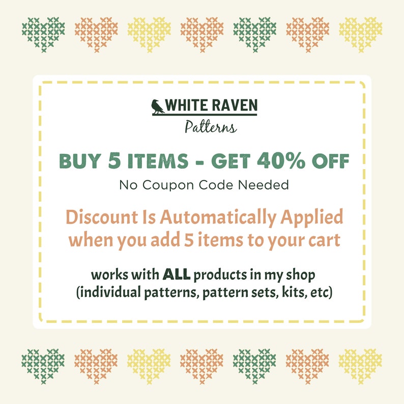 May include: A digital coupon with a white raven logo and the text "WHITE RAVEN Patterns". The coupon offers a 40% discount on purchases of 5 or more items. The text reads "BUY 5 ITEMS - GET 40% OFF. No Coupon Code Needed. Discount Is Automatically Applied when you add 5 items to your cart. Works with ALL products in my shop (individual patterns, pattern sets, kits, etc)"