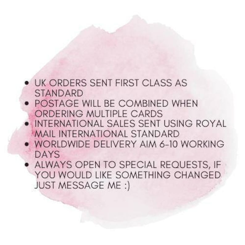 May include: A pink watercolor background with a list of shipping information. UK orders are sent first class as standard. Postage will be combined when ordering multiple cards. International sales are sent using Royal Mail International Standard. Worldwide delivery aims for 6-10 working days. Always open to special requests, if you would like something changed just message me.